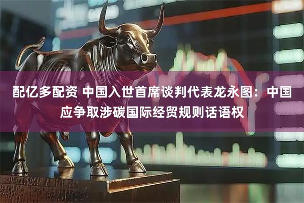 配亿多配资 中国入世首席谈判代表龙永图：中国应争取涉碳国际经贸规则话语权