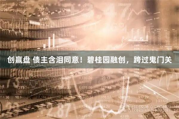 创赢盘 债主含泪同意！碧桂园融创，跨过鬼门关