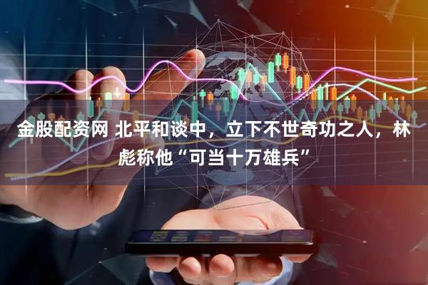 金股配资网 北平和谈中，立下不世奇功之人，林彪称他“可当十万雄兵”