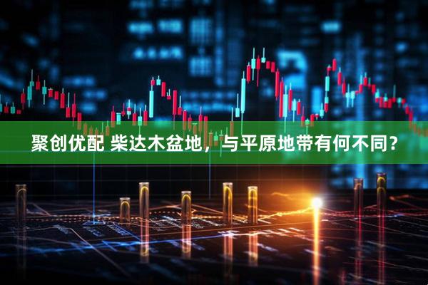 聚创优配 柴达木盆地，与平原地带有何不同？