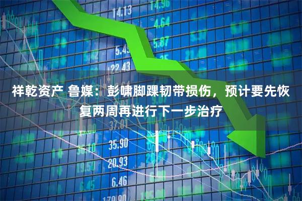 祥乾资产 鲁媒：彭啸脚踝韧带损伤，预计要先恢复两周再进行下一步治疗