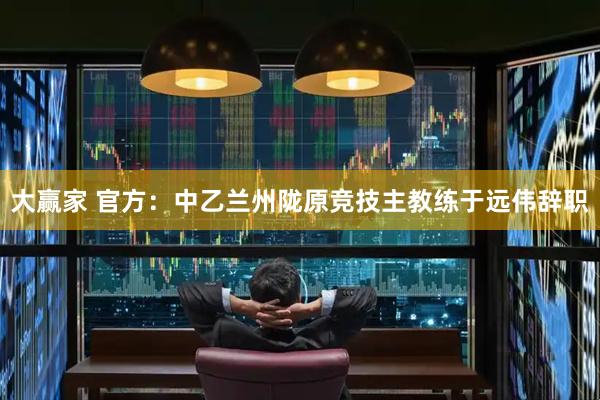 大赢家 官方：中乙兰州陇原竞技主教练于远伟辞职