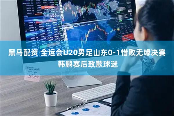 黑马配资 全运会U20男足山东0-1惜败无缘决赛 韩鹏赛后致歉球迷