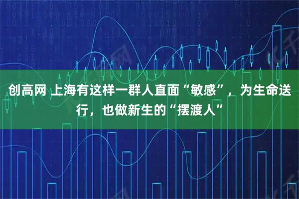 创高网 上海有这样一群人直面“敏感”，为生命送行，也做新生的“摆渡人”