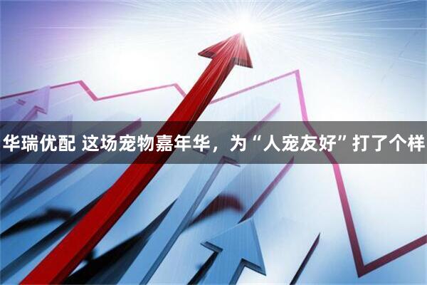华瑞优配 这场宠物嘉年华，为“人宠友好”打了个样