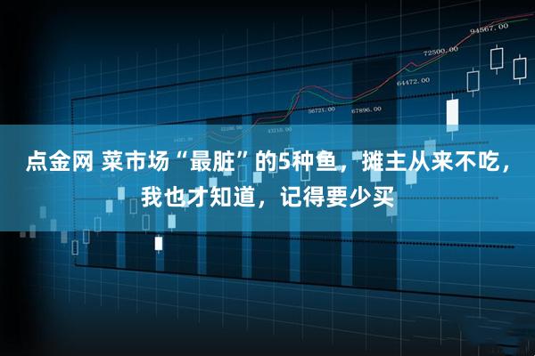点金网 菜市场“最脏”的5种鱼，摊主从来不吃，我也才知道，记得要少买