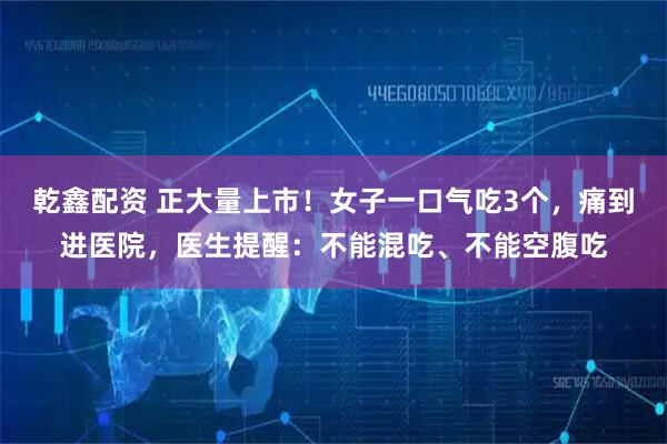 乾鑫配资 正大量上市！女子一口气吃3个，痛到进医院，医生提醒：不能混吃、不能空腹吃
