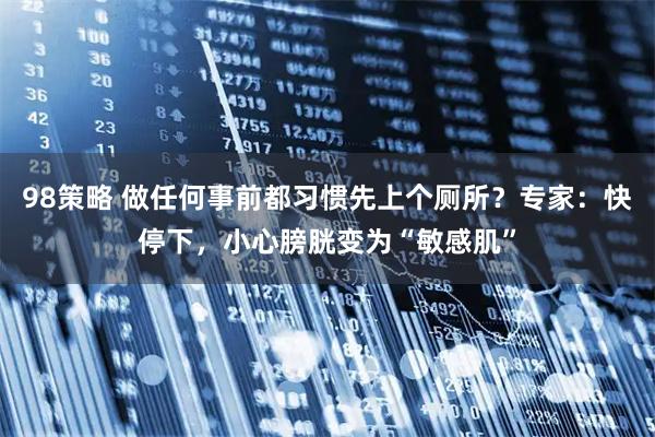 98策略 做任何事前都习惯先上个厕所？专家：快停下，小心膀胱变为“敏感肌”