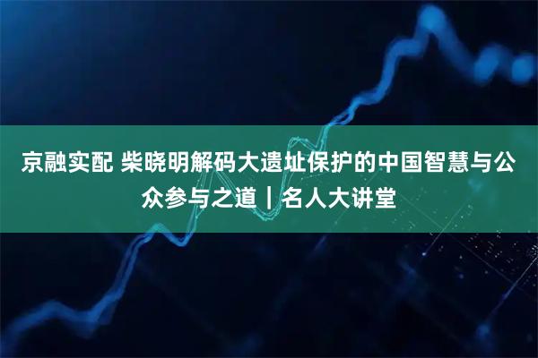 京融实配 柴晓明解码大遗址保护的中国智慧与公众参与之道｜名人大讲堂