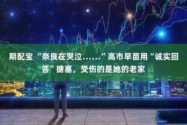 期配宝 “奈良在哭泣……”高市早苗用“诚实回答”搪塞，受伤的是她的老家