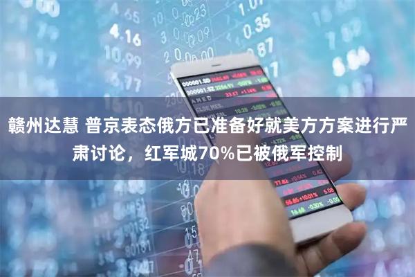 赣州达慧 普京表态俄方已准备好就美方方案进行严肃讨论，红军城70%已被俄军控制
