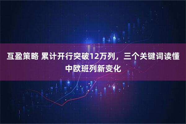 互盈策略 累计开行突破12万列，三个关键词读懂中欧班列新变化