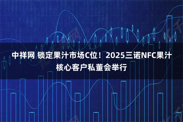 中祥网 锁定果汁市场C位！2025三诺NFC果汁核心客户私董会举行