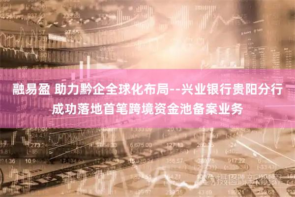 融易盈 助力黔企全球化布局--兴业银行贵阳分行成功落地首笔跨境资金池备案业务