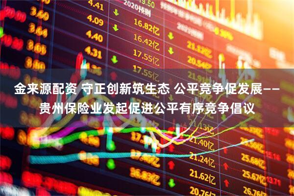 金来源配资 守正创新筑生态 公平竞争促发展——贵州保险业发起促进公平有序竞争倡议