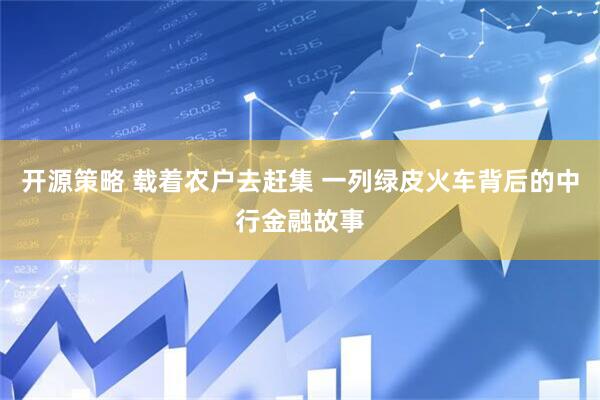 开源策略 载着农户去赶集 一列绿皮火车背后的中行金融故事