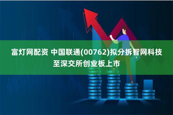 富灯网配资 中国联通(00762)拟分拆智网科技至深交所创业板上市