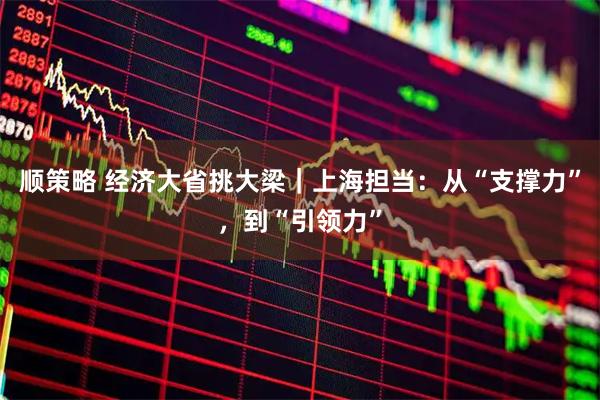 顺策略 经济大省挑大梁｜上海担当：从“支撑力”，到“引领力”