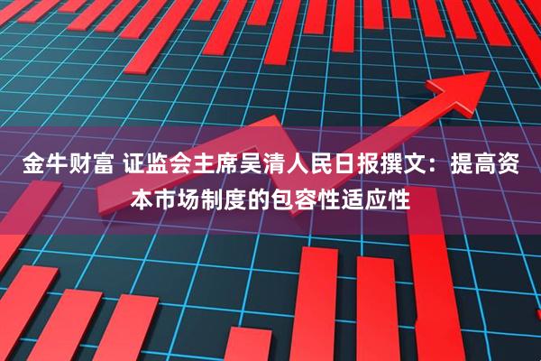 金牛财富 证监会主席吴清人民日报撰文：提高资本市场制度的包容性适应性