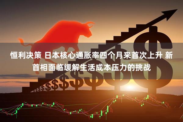 恒利决策 日本核心通胀率四个月来首次上升 新首相面临缓解生活成本压力的挑战