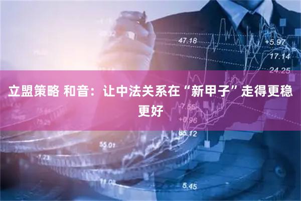 立盟策略 和音：让中法关系在“新甲子”走得更稳更好
