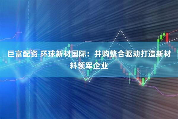 巨富配资 环球新材国际：并购整合驱动打造新材料领军企业