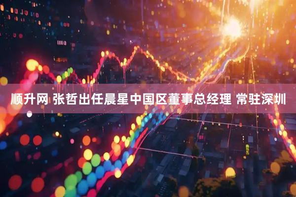 顺升网 张哲出任晨星中国区董事总经理 常驻深圳