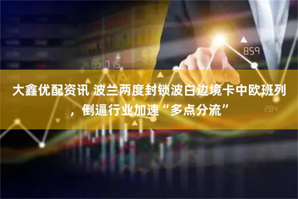 大鑫优配资讯 波兰两度封锁波白边境卡中欧班列，倒逼行业加速“多点分流”
