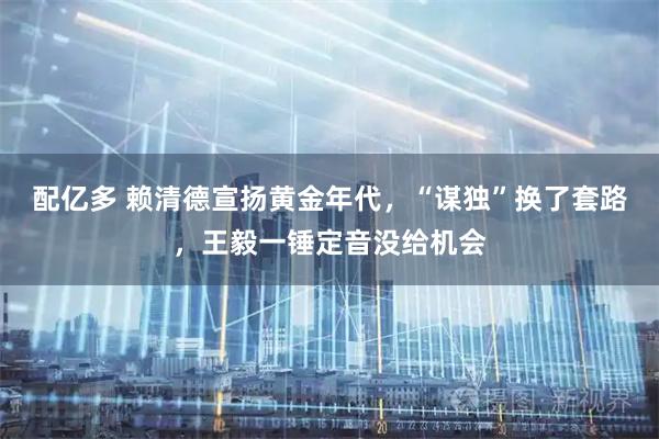 配亿多 赖清德宣扬黄金年代，“谋独”换了套路，王毅一锤定音没给机会
