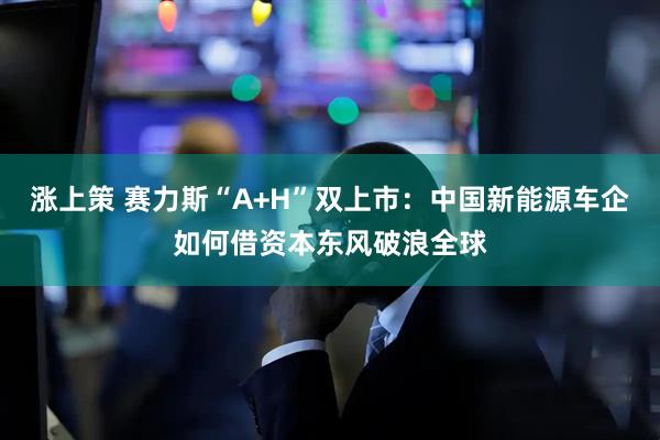 涨上策 赛力斯“A+H”双上市：中国新能源车企如何借资本东风破浪全球