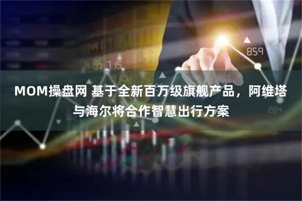 MOM操盘网 基于全新百万级旗舰产品，阿维塔与海尔将合作智慧出行方案