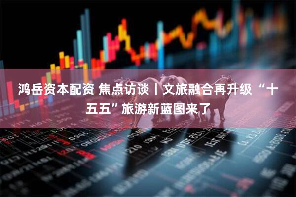 鸿岳资本配资 焦点访谈丨文旅融合再升级 “十五五”旅游新蓝图来了
