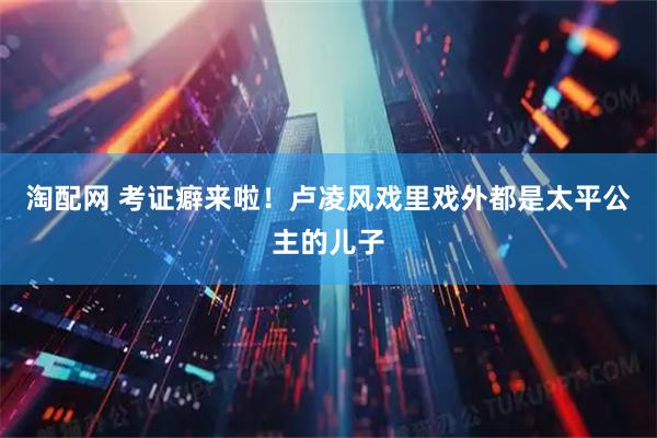 淘配网 考证癖来啦！卢凌风戏里戏外都是太平公主的儿子