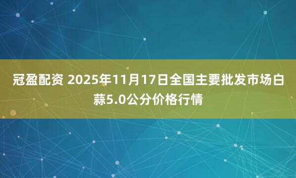冠盈配资 2025年11月17日全国主要批发市场白蒜5.0公分价格行情