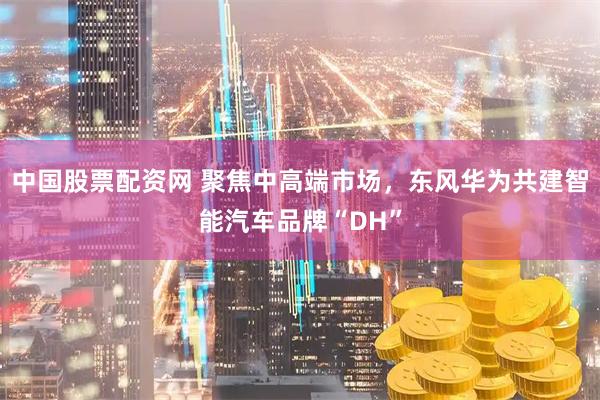 中国股票配资网 聚焦中高端市场，东风华为共建智能汽车品牌“DH”