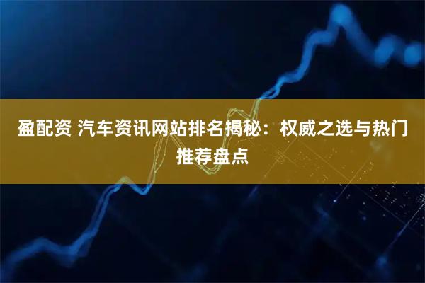 盈配资 汽车资讯网站排名揭秘：权威之选与热门推荐盘点