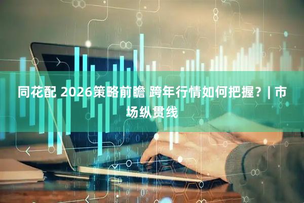同花配 2026策略前瞻 跨年行情如何把握？| 市场纵贯线