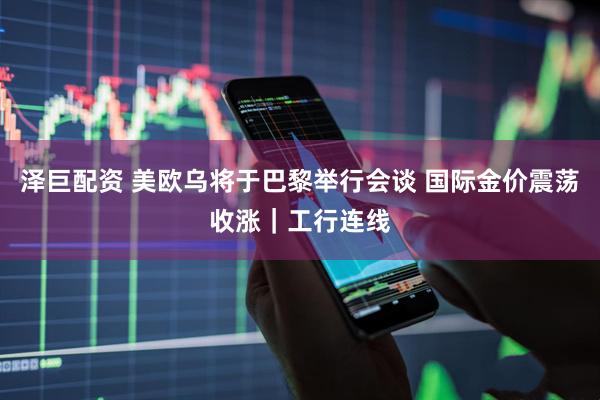 泽巨配资 美欧乌将于巴黎举行会谈 国际金价震荡收涨｜工行连线