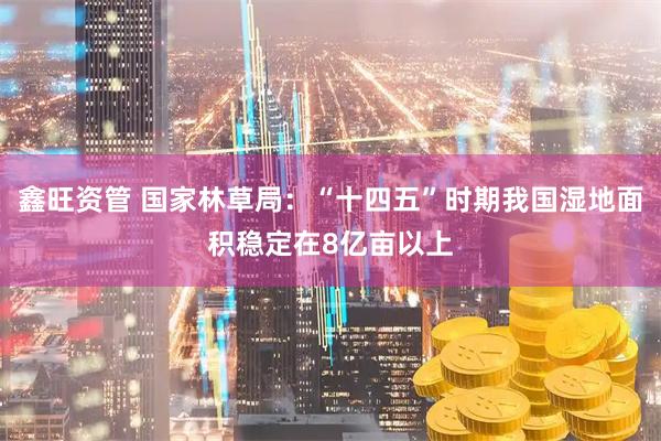 鑫旺资管 国家林草局：“十四五”时期我国湿地面积稳定在8亿亩以上