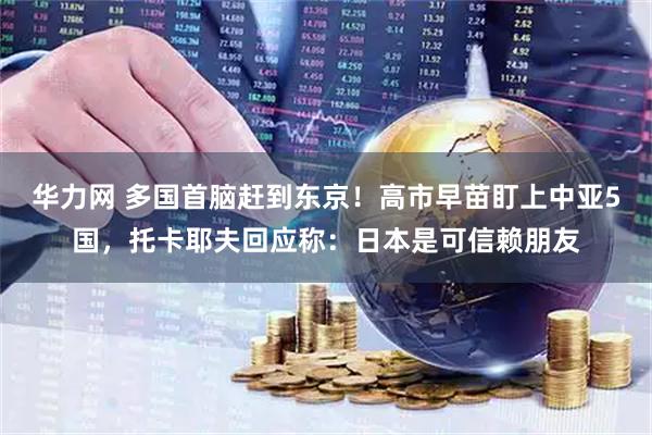 华力网 多国首脑赶到东京！高市早苗盯上中亚5国，托卡耶夫回应称：日本是可信赖朋友