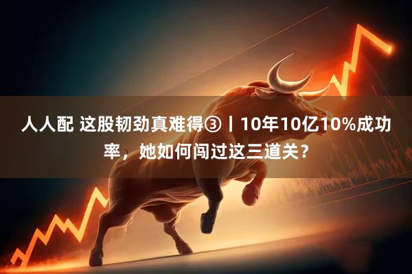 人人配 这股韧劲真难得③丨10年10亿10%成功率，她如何闯过这三道关？