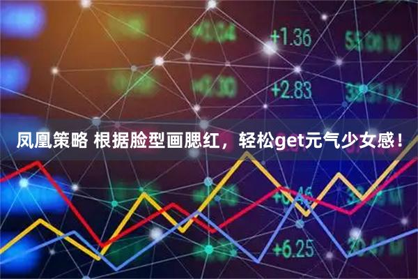 凤凰策略 根据脸型画腮红，轻松get元气少女感！