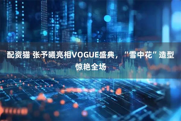配资猫 张予曦亮相VOGUE盛典，“雪中花”造型惊艳全场