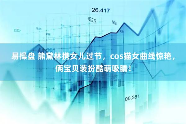 易操盘 熊黛林携女儿过节，cos猫女曲线惊艳，俩宝贝装扮酷萌吸睛！