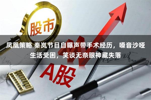 凤凰策略 秦岚节目自曝声带手术经历，嗓音沙哑生活受困，笑谈无奈眼神藏失落