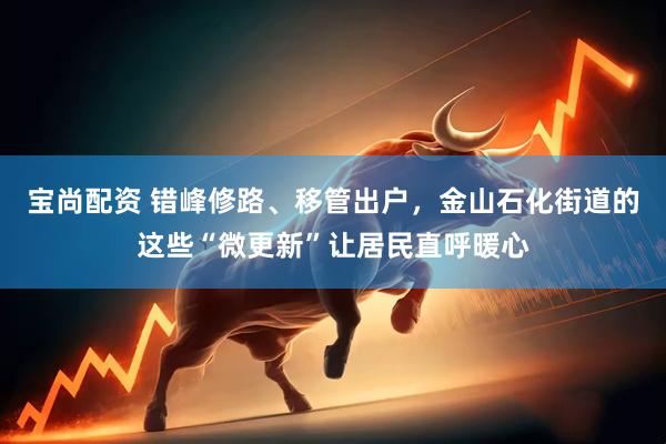 宝尚配资 错峰修路、移管出户，金山石化街道的这些“微更新”让居民直呼暖心